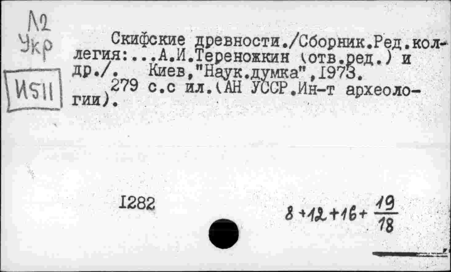 ﻿Kl
Укр
Скифские древности./Сборник.Ред.коллегия: .. .А.И.Тереножкин котв.ред.) и ДР*/« Киев,"Наук.думка”, 1973.
279 с.с ил.(АН УиСР.Ин-т археологии).	. у
1282
і ЧЛ+<ё+